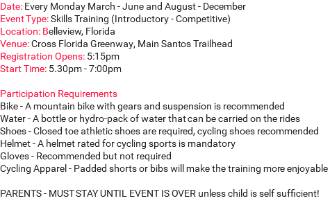 Date: Every Monday March - June and August - December Event Type: Skills Training (Introductory - Competitive) Location: Belleview, Florida Venue: Cross Florida Greenway, Main Santos Trailhead Registration Opens: 5:15pm Start Time: 5.30pm - 7:00pm Participation Requirements Bike - A mountain bike with gears and suspension is recommended Water - A bottle or hydro-pack of water that can be carried on the rides Shoes - Closed toe athletic shoes are required, cycling shoes recommended Helmet - A helmet rated for cycling sports is mandatory Gloves - Recommended but not required Cycling Apparel - Padded shorts or bibs will make the training more enjoyable PARENTS - MUST STAY UNTIL EVENT IS OVER unless child is self sufficient! 